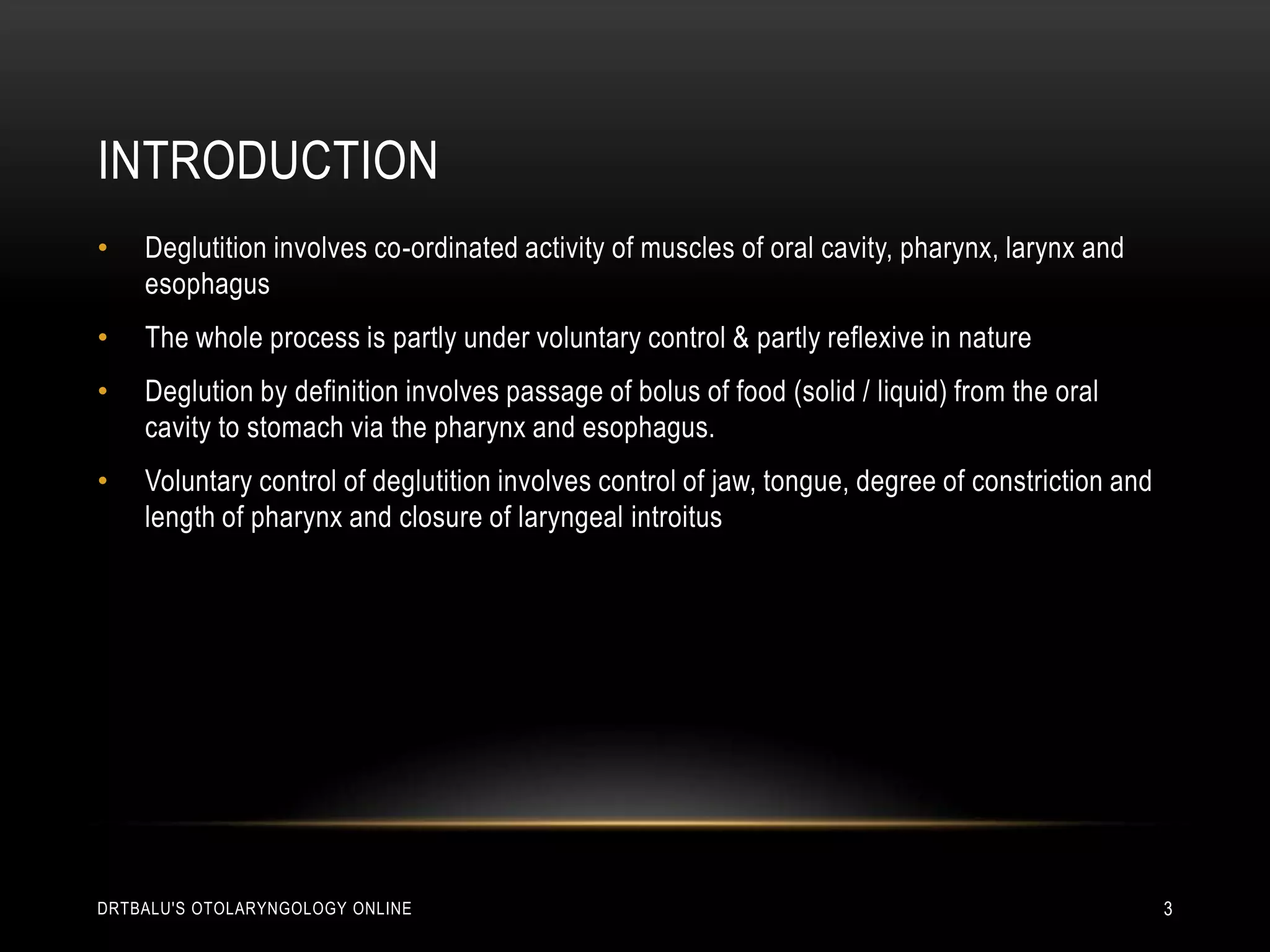 IntroductionDeglutition involves co-ordinated activity of muscles of oral cavity, pharynx, larynx and esophagusThe whole process is partly under voluntary control & partly reflexive in natureDeglution by definition involves passage of bolus of food (solid / liquid) from the oral cavity to stomach via the pharynx and esophagus.Voluntary control of deglutition involves control of jaw, tongue, degree of constriction and length of pharynx and closure of laryngeal introitusdrtbalu's otolaryngology online3