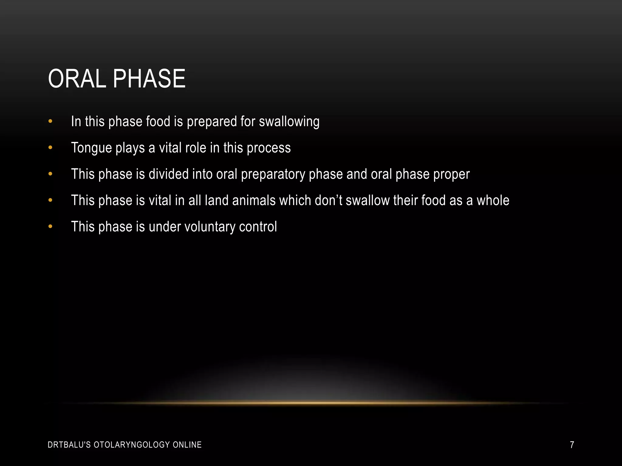 Oral phaseIn this phase food is prepared for swallowingTongue plays a vital role in this processThis phase is divided into oral preparatory phase and oral phase properThis phase is vital in all land animals which don’t swallow their food as a wholeThis phase is under voluntary controldrtbalu's otolaryngology online7