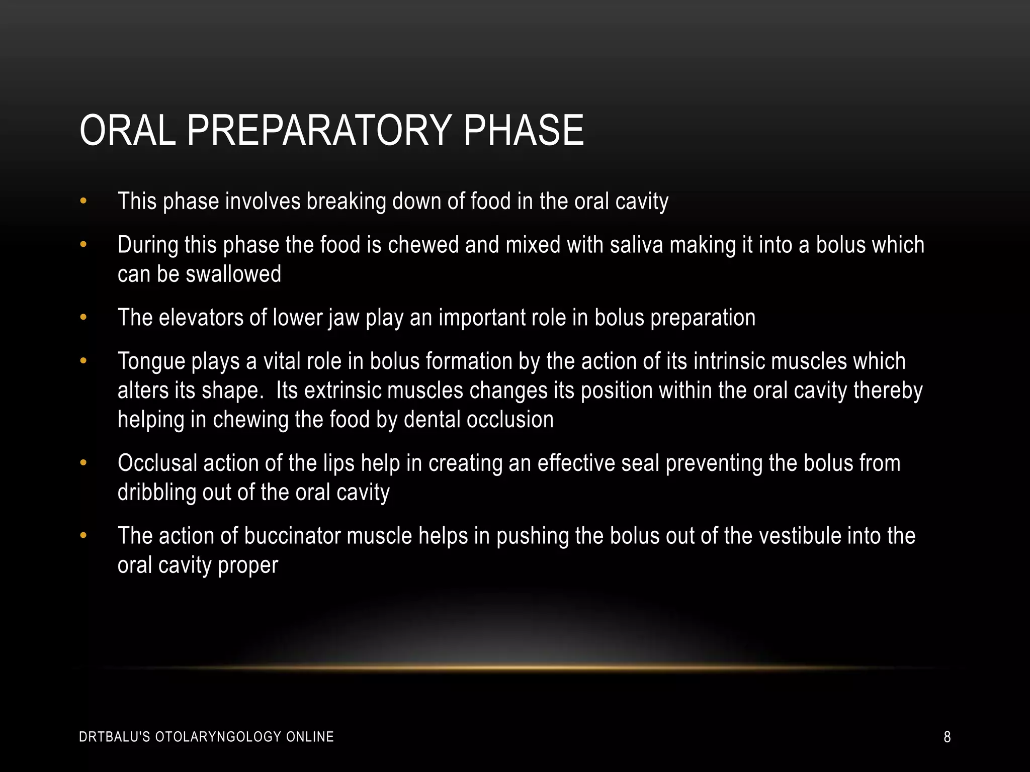 Oral preparatory phaseThis phase involves breaking down of food in the oral cavityDuring this phase the food is chewed and mixed with saliva making it into a bolus which can be swallowedThe elevators of lower jaw play an important role in bolus preparationTongue plays a vital role in bolus formation by the action of its intrinsic muscles which alters its shape.  Its extrinsic muscles changes its position within the oral cavity thereby helping in chewing the food by dental occlusionOcclusal action of the lips help in creating an effective seal preventing the bolus from dribbling out of the oral cavityThe action of buccinator muscle helps in pushing the bolus out of the vestibule into the oral cavity properdrtbalu's otolaryngology online8