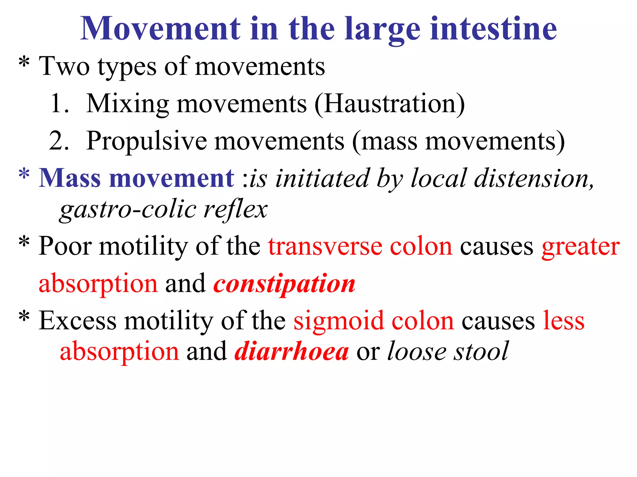 Movement in the large intestine
* Two types of movements
1. Mixing movements (Haustration)
2. Propulsive movements (mass movements)
* Mass movement :is initiated by local distension,
gastro-colic reflex
* Poor motility of the transverse colon causes greater
absorption and constipation
* Excess motility of the sigmoid colon causes less
absorption and diarrhoea or loose stool
 