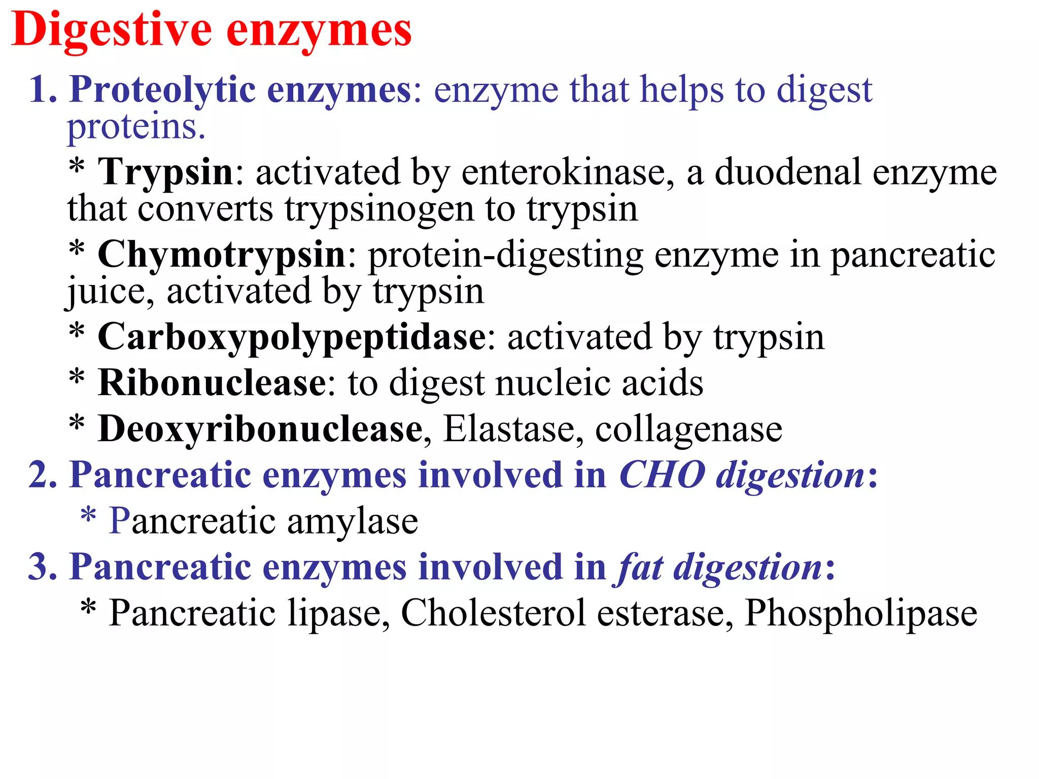 Digestive enzymes
1. Proteolytic enzymes: enzyme that helps to digest
proteins.
* Trypsin: activated by enterokinase, a duodenal enzyme
that converts trypsinogen to trypsin
* Chymotrypsin: protein-digesting enzyme in pancreatic
juice, activated by trypsin
* Carboxypolypeptidase: activated by trypsin
* Ribonuclease: to digest nucleic acids
* Deoxyribonuclease, Elastase, collagenase
2. Pancreatic enzymes involved in CHO digestion:
* Pancreatic amylase
3. Pancreatic enzymes involved in fat digestion:
* Pancreatic lipase, Cholesterol esterase, Phospholipase
 