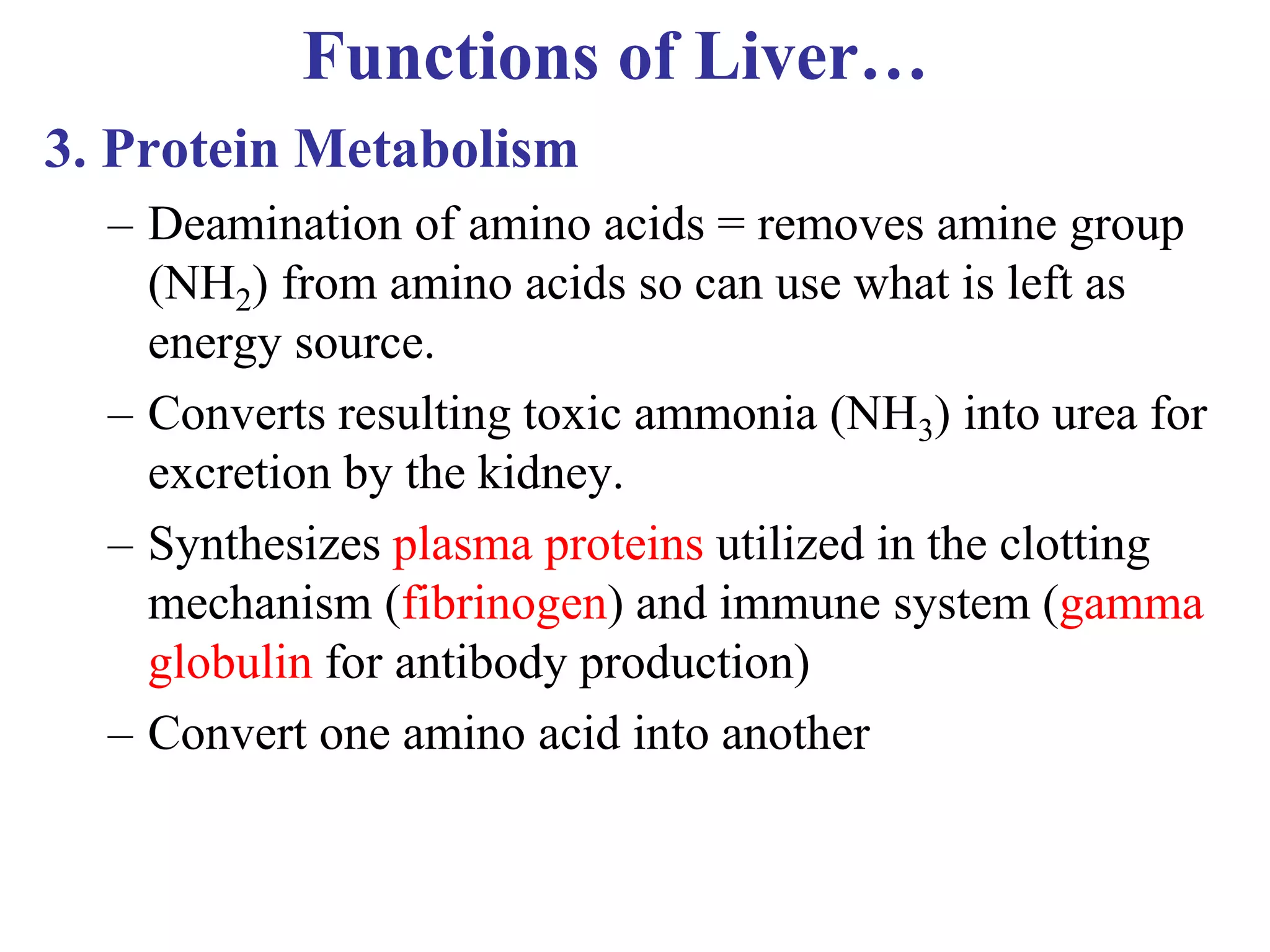 Functions of Liver…
3. Protein Metabolism
– Deamination of amino acids = removes amine group
(NH2) from amino acids so can use what is left as
energy source.
– Converts resulting toxic ammonia (NH3) into urea for
excretion by the kidney.
– Synthesizes plasma proteins utilized in the clotting
mechanism (fibrinogen) and immune system (gamma
globulin for antibody production)
– Convert one amino acid into another
 
