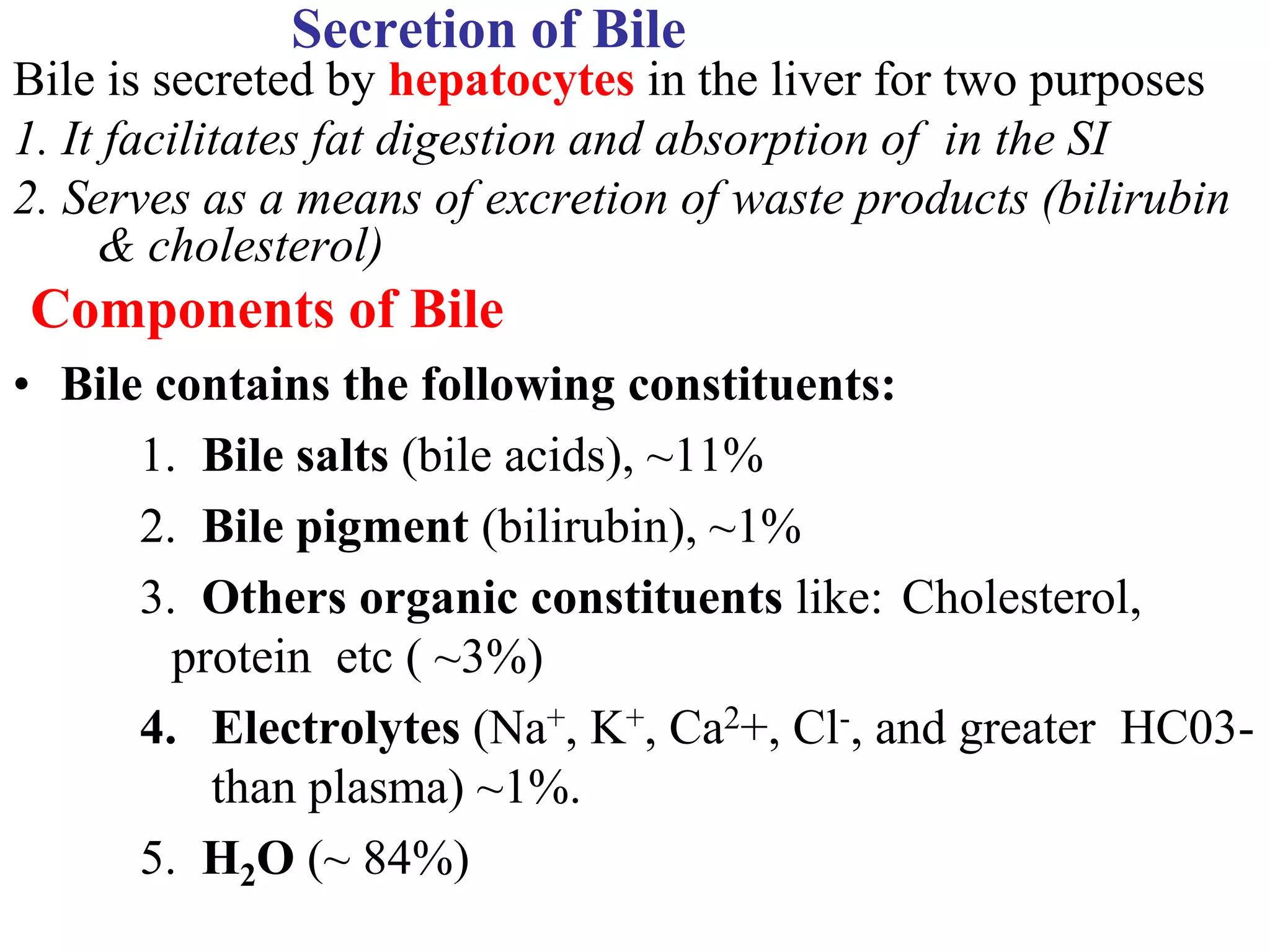 Secretion of Bile
Bile is secreted by hepatocytes in the liver for two purposes
1. It facilitates fat digestion and absorption of in the SI
2. Serves as a means of excretion of waste products (bilirubin
& cholesterol)
Components of Bile
• Bile contains the following constituents:
1. Bile salts (bile acids), ~11%
2. Bile pigment (bilirubin), ~1%
3. Others organic constituents like: Cholesterol,
protein etc ( ~3%)
4. Electrolytes (Na+, K+, Ca2+, Cl-, and greater HC03-
than plasma) ~1%.
5. H2O (~ 84%)
 
