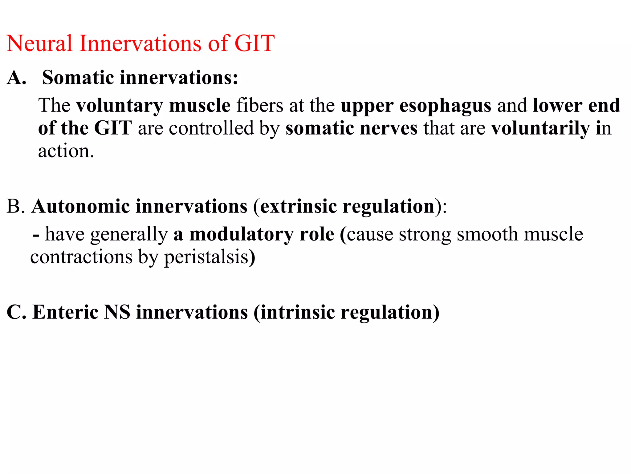 Neural Innervations of GIT
A. Somatic innervations:
The voluntary muscle fibers at the upper esophagus and lower end
of the GIT are controlled by somatic nerves that are voluntarily in
action.
B. Autonomic innervations (extrinsic regulation):
- have generally a modulatory role (cause strong smooth muscle
contractions by peristalsis)
C. Enteric NS innervations (intrinsic regulation)
 
