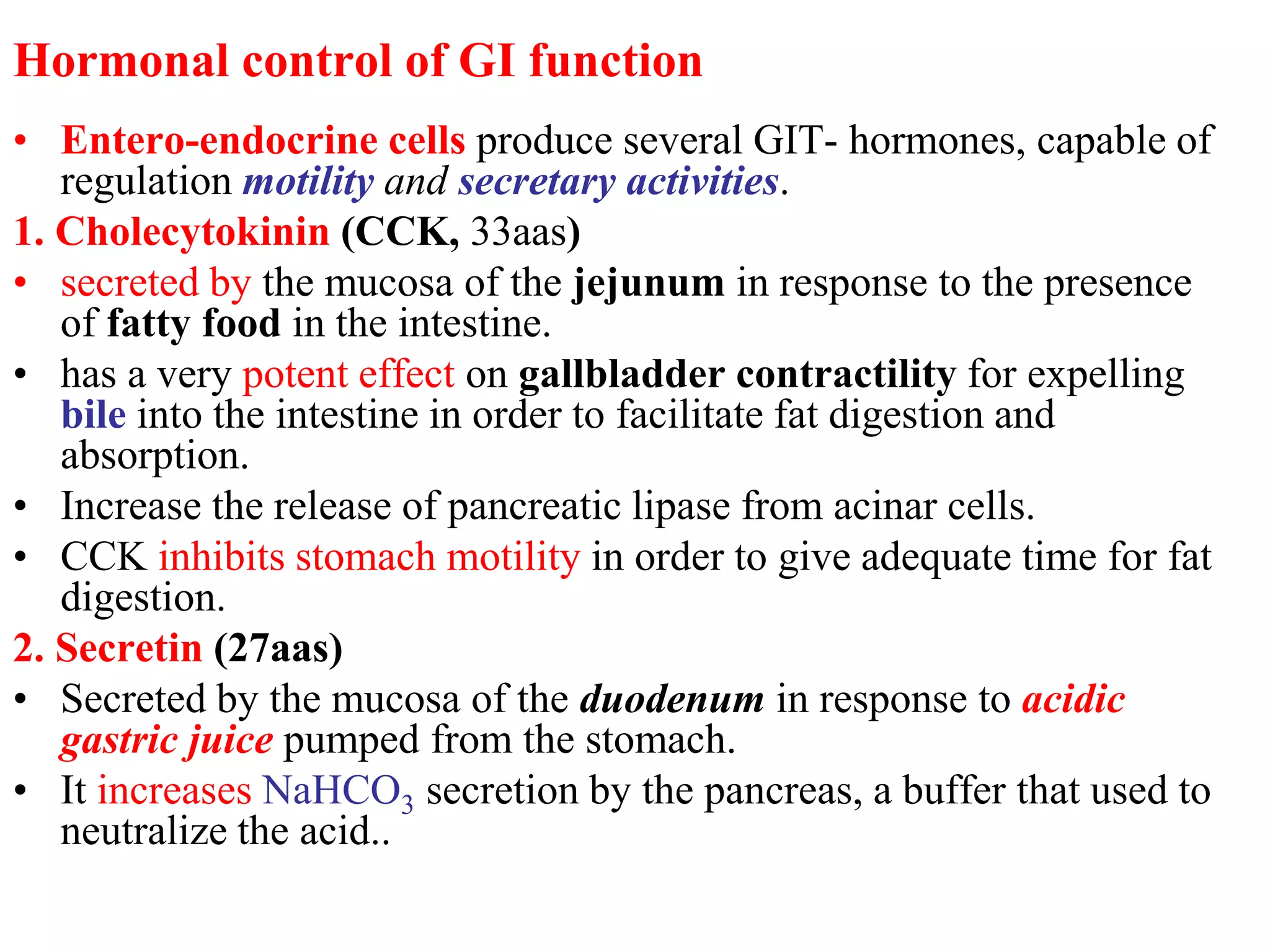 Hormonal control of GI function
• Entero-endocrine cells produce several GIT- hormones, capable of
regulation motility and secretary activities.
1. Cholecytokinin (CCK, 33aas)
• secreted by the mucosa of the jejunum in response to the presence
of fatty food in the intestine.
• has a very potent effect on gallbladder contractility for expelling
bile into the intestine in order to facilitate fat digestion and
absorption.
• Increase the release of pancreatic lipase from acinar cells.
• CCK inhibits stomach motility in order to give adequate time for fat
digestion.
2. Secretin (27aas)
• Secreted by the mucosa of the duodenum in response to acidic
gastric juice pumped from the stomach.
• It increases NaHCO3 secretion by the pancreas, a buffer that used to
neutralize the acid..
 
