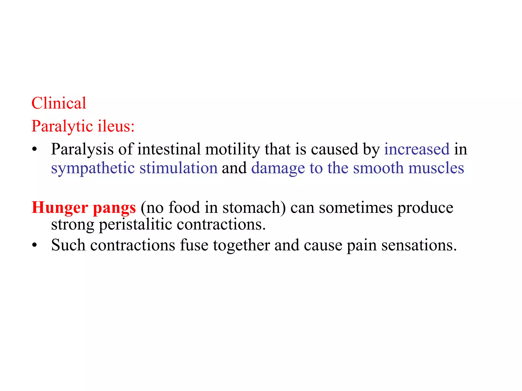 Clinical
Paralytic ileus:
• Paralysis of intestinal motility that is caused by increased in
sympathetic stimulation and damage to the smooth muscles
Hunger pangs (no food in stomach) can sometimes produce
strong peristalitic contractions.
• Such contractions fuse together and cause pain sensations.
 