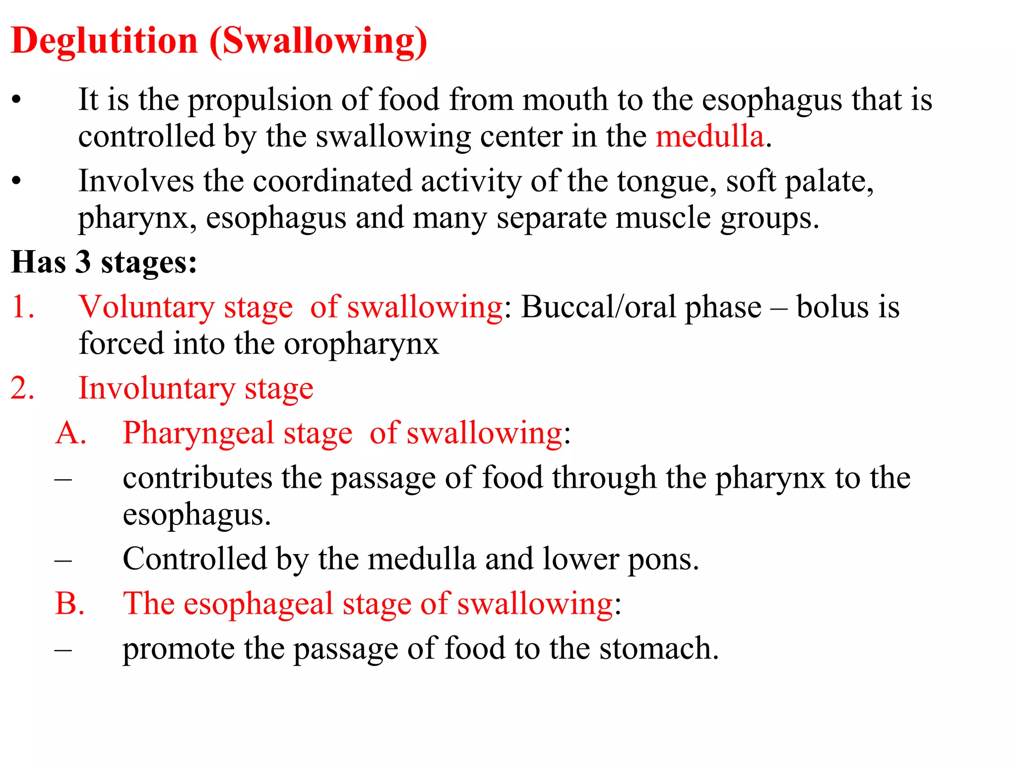 Deglutition (Swallowing)
• It is the propulsion of food from mouth to the esophagus that is
controlled by the swallowing center in the medulla.
• Involves the coordinated activity of the tongue, soft palate,
pharynx, esophagus and many separate muscle groups.
Has 3 stages:
1. Voluntary stage of swallowing: Buccal/oral phase – bolus is
forced into the oropharynx
2. Involuntary stage
A. Pharyngeal stage of swallowing:
– contributes the passage of food through the pharynx to the
esophagus.
– Controlled by the medulla and lower pons.
B. The esophageal stage of swallowing:
– promote the passage of food to the stomach.
 