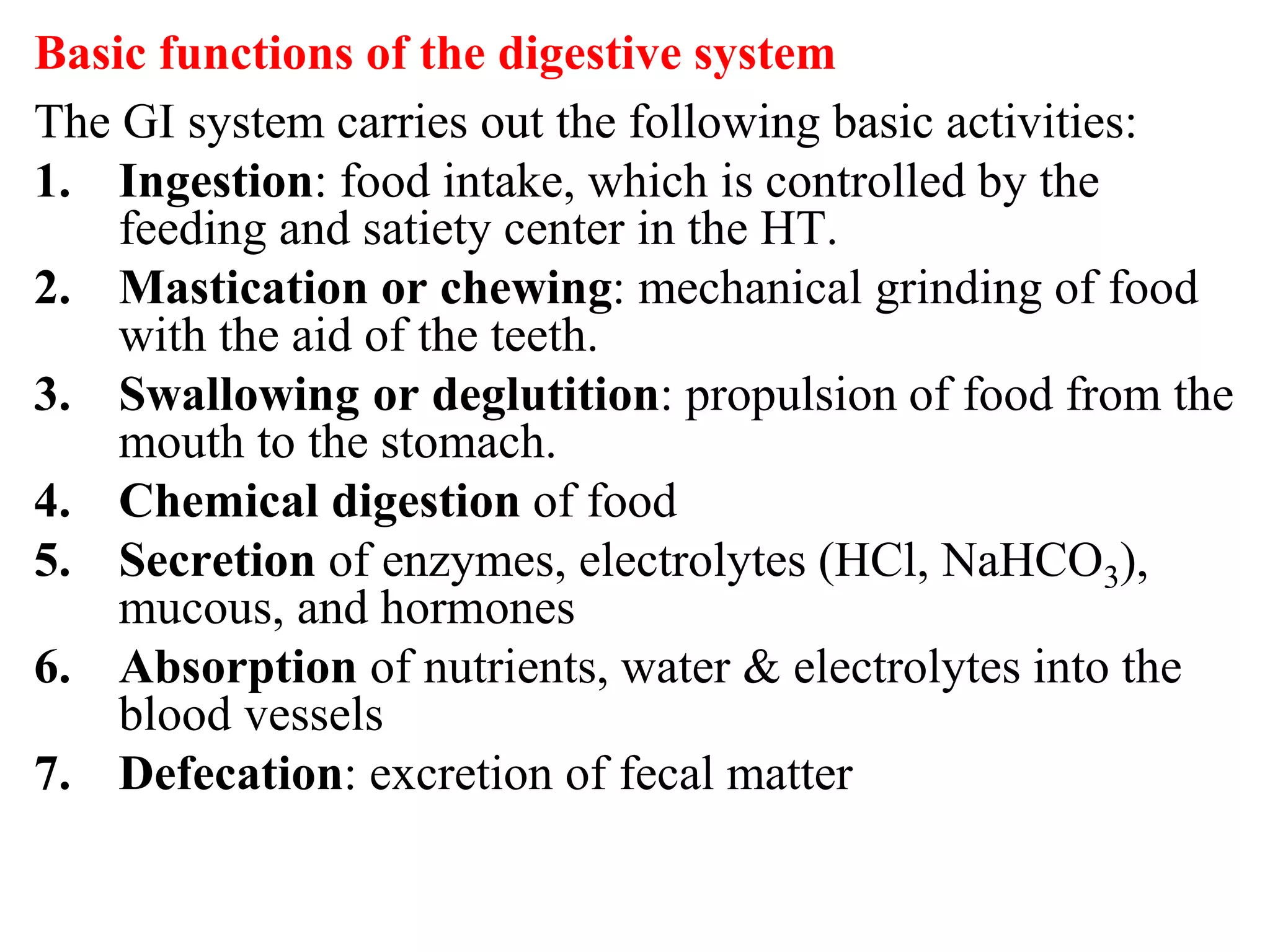 Basic functions of the digestive system
The GI system carries out the following basic activities:
1. Ingestion: food intake, which is controlled by the
feeding and satiety center in the HT.
2. Mastication or chewing: mechanical grinding of food
with the aid of the teeth.
3. Swallowing or deglutition: propulsion of food from the
mouth to the stomach.
4. Chemical digestion of food
5. Secretion of enzymes, electrolytes (HCl, NaHCO3),
mucous, and hormones
6. Absorption of nutrients, water & electrolytes into the
blood vessels
7. Defecation: excretion of fecal matter
 