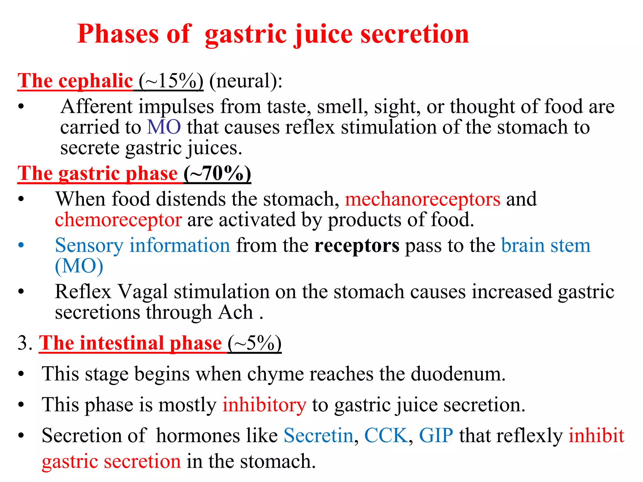 Phases of gastric juice secretion
The cephalic (~15%) (neural):
• Afferent impulses from taste, smell, sight, or thought of food are
carried to MO that causes reflex stimulation of the stomach to
secrete gastric juices.
The gastric phase (~70%)
• When food distends the stomach, mechanoreceptors and
chemoreceptor are activated by products of food.
• Sensory information from the receptors pass to the brain stem
(MO)
• Reflex Vagal stimulation on the stomach causes increased gastric
secretions through Ach .
3. The intestinal phase (~5%)
• This stage begins when chyme reaches the duodenum.
• This phase is mostly inhibitory to gastric juice secretion.
• Secretion of hormones like Secretin, CCK, GIP that reflexly inhibit
gastric secretion in the stomach.
 
