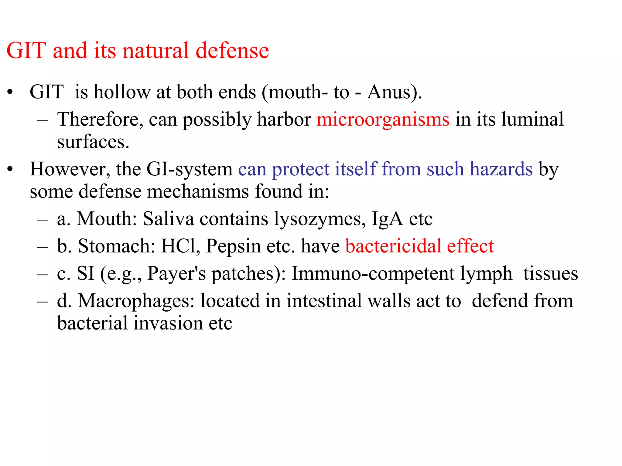 GIT and its natural defense
• GIT is hollow at both ends (mouth- to - Anus).
– Therefore, can possibly harbor microorganisms in its luminal
surfaces.
• However, the GI-system can protect itself from such hazards by
some defense mechanisms found in:
– a. Mouth: Saliva contains lysozymes, IgA etc
– b. Stomach: HCl, Pepsin etc. have bactericidal effect
– c. SI (e.g., Payer's patches): Immuno-competent lymph tissues
– d. Macrophages: located in intestinal walls act to defend from
bacterial invasion etc
 