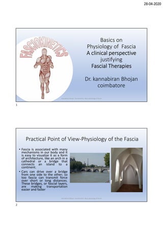28-04-2020
Basics on
Physiology of Fascia
A clinical perspectiveA clinical perspectiveA clinical perspectiveA clinical perspective
justifying
Fascial TherapiesFascial TherapiesFascial TherapiesFascial Therapies
Dr. kannabiran Bhojan
coimbatore
Kannabiran Bhojan Fasciokinetics -Basic physiology of fascia
Practical Point of View-Physiology of the Fascia
• Fascia is associated with many
mechanisms in our body and it
is easy to visualize it as a form
of architecture, like an arch in a
cathedral or a bridge that
connects an island to a
continent.
• Cars can drive over a bridge
from one side to the other; so
too fascia can transmit force
over short or long distances.
These bridges, or fascial layers,
are making transportation
easier and faster
Kannabiran Bhojan Fasciokinetics -Basic physiology of fascia
1
2
 