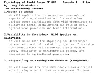 Physiology of Field Crops PP 508 Credits 2 + 0 for
Agronomy PhD students
An Introductory Lecture
1.Origin of Crops:
We will explore the historical and geographical
aspects of crop domestication. Discussion how
various crops transitioned from wild progenitors to
cultivated forms, highlighting the role of early
agricultural practices and human intervention.
2.Variability in Physiology: Wild Species vs.
Cultivated
We will delve into the physiological differences
between wild and cultivated crop species. Discussion
how domestication has influenced traits such as
yield, resistance to environmental stress, and
adaptation to agricultural practices.
3. Adaptability to Growing Environments (Ecosystems)
We will examine how crop physiology plays a crucial
role in adaptation to diverse ecosystems. Explore
 