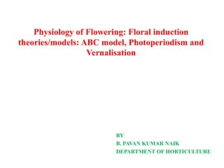 Physiology of Flowering: Floral induction
theories/models: ABC model, Photoperiodism and
Vernalisation
BY
B. PAVAN KUMAR NAIK
DEPARTMENT OF HORTICULTURE
 