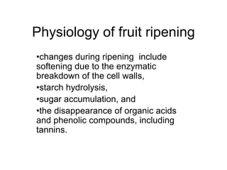 Physiology of fruit ripening
•changes during ripening include
softening due to the enzymatic
breakdown of the cell walls,
•starch hydrolysis,
•sugar accumulation, and
•the disappearance of organic acids
and phenolic compounds, including
tannins.
 
