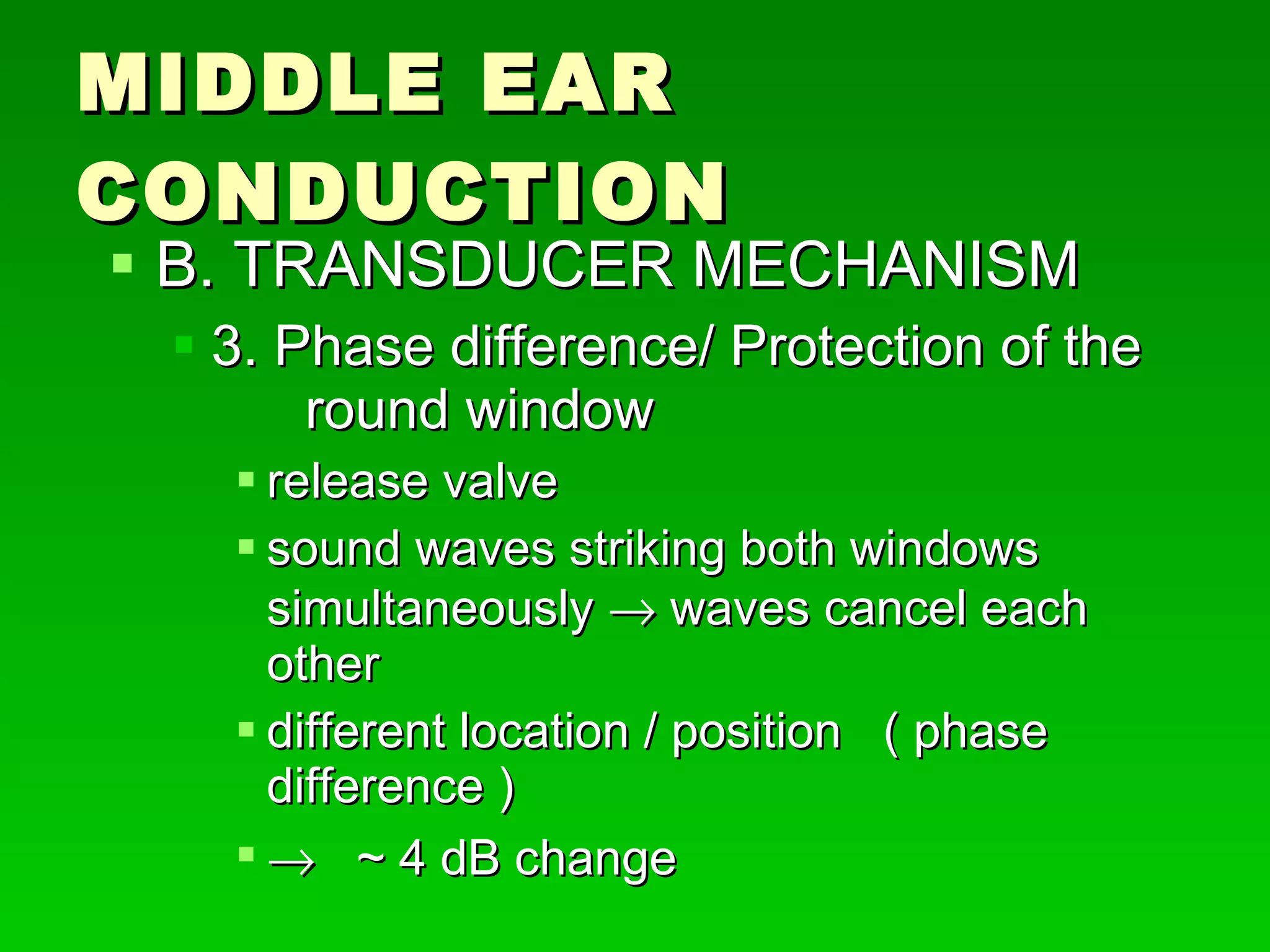 MIDDLE EAR CONDUCTION B. TRANSDUCER MECHANISM 3. Phase difference/ Protection of the  round window release valve  sound waves striking both windows  simultaneously    waves cancel each other  different location / position  ( phase difference )     ~ 4 dB change 