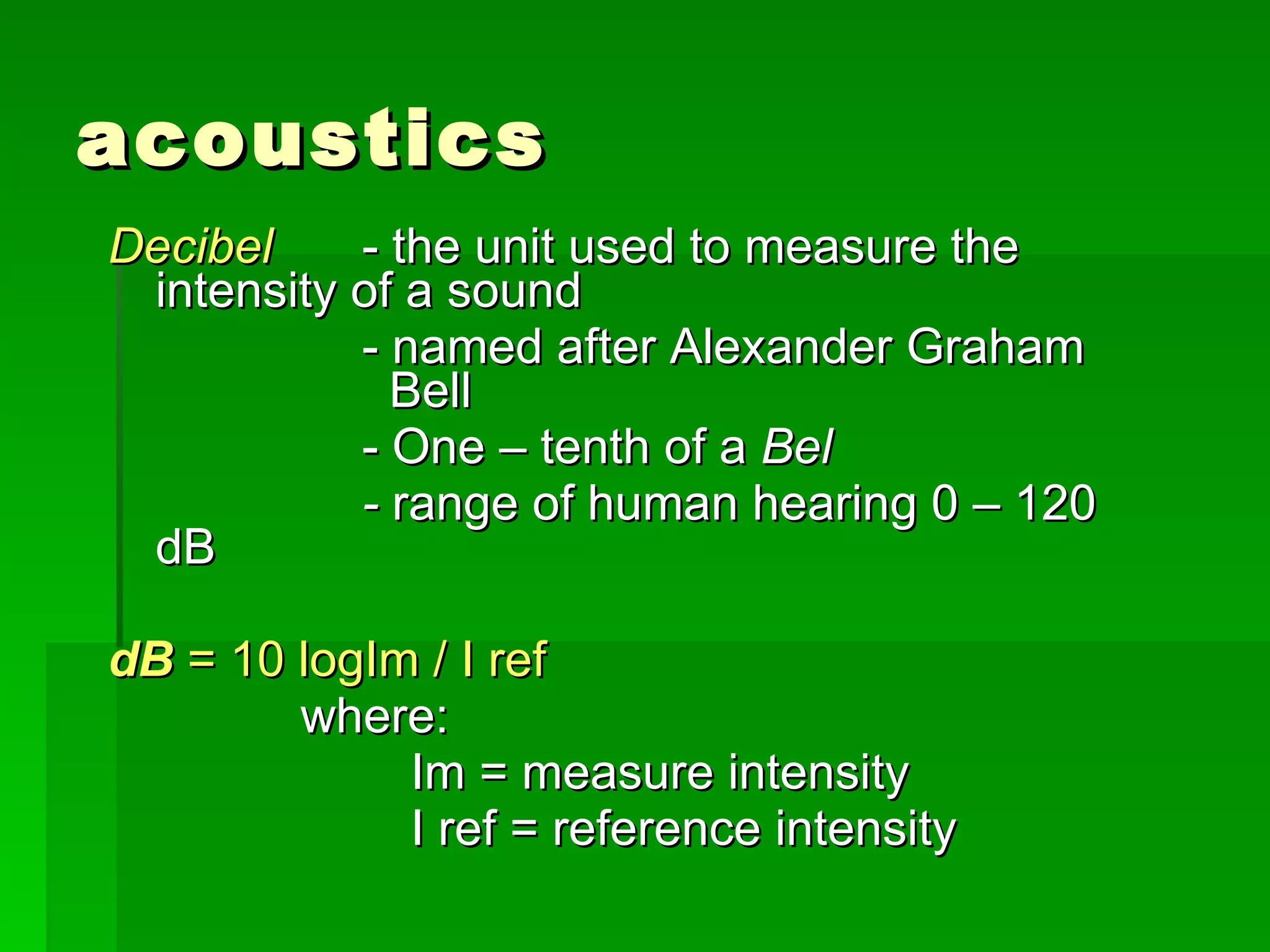 acoustics Decibel   - the unit used to measure the intensity of a sound - named after Alexander Graham    Bell - One – tenth of a  Bel -  range of human hearing 0 – 120 dB dB  = 10 logIm / I ref where: Im = measure intensity I ref = reference intensity 
