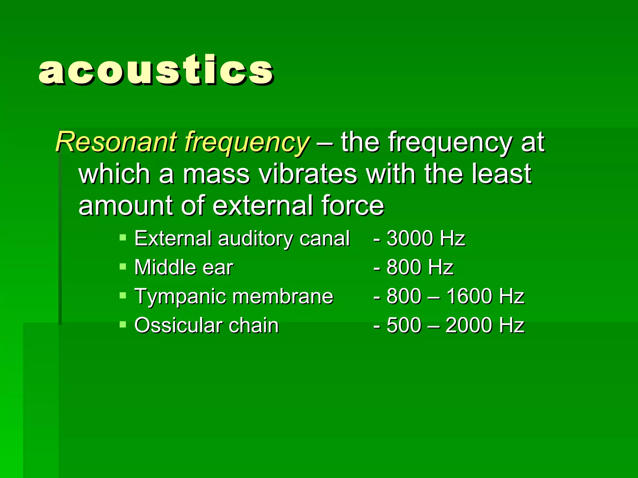 acoustics Resonant frequency  – the frequency at which a mass vibrates with the least amount of external force External auditory canal - 3000 Hz Middle ear - 800 Hz Tympanic membrane - 800 – 1600 Hz Ossicular chain - 500 – 2000 Hz 