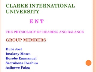 CLARKE INTERNATIONAL
UNIVERSITY
E N T
THE PHYSIOLOGY OF HEARING AND BALANCE
GROUP MEMBERS
Dubi Joel
Imalany Moses
Korobe Emmanuel
Sserubona Ibrahim
Asiimwe Faiza
 