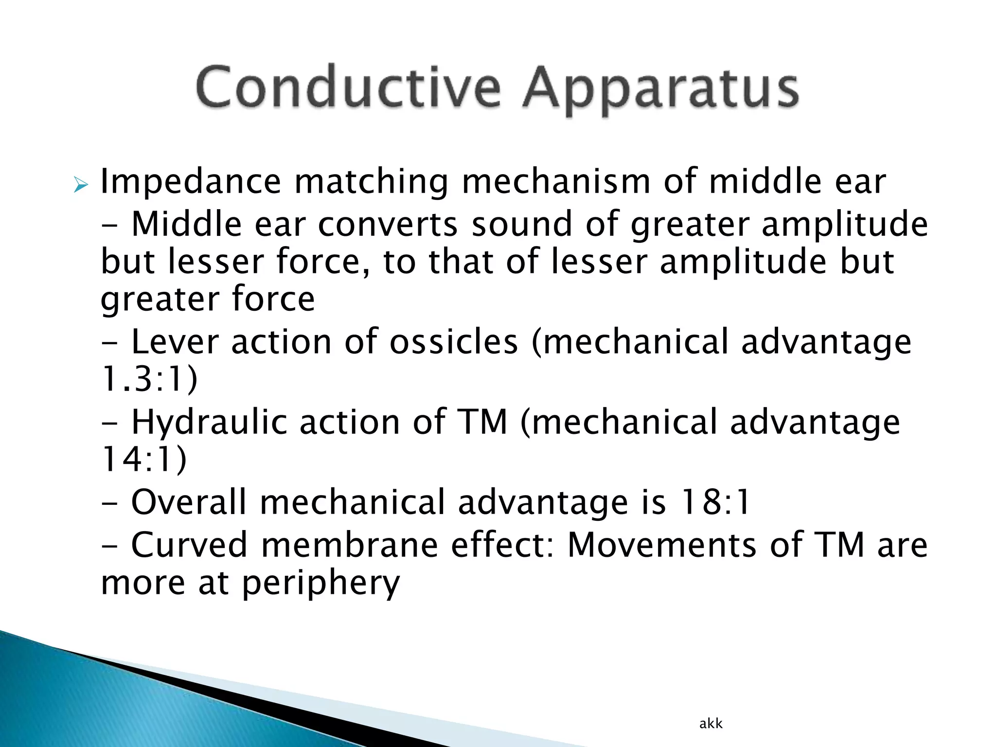  Impedance matching mechanism of middle ear
- Middle ear converts sound of greater amplitude
but lesser force, to that of lesser amplitude but
greater force
- Lever action of ossicles (mechanical advantage
1.3:1)
- Hydraulic action of TM (mechanical advantage
14:1)
- Overall mechanical advantage is 18:1
- Curved membrane effect: Movements of TM are
more at periphery
akk
 