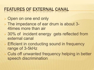 FEATURES OF EXTERNAL CANAL
 Open on one end only
 The impedance of ear drum is about 3-
4times more than air
 30% of incident energy gets reflected from
external canal
 Efficient in conducting sound in frequency
range of 3-5kHz
 Cuts off unwanted frequency helping in better
speech discrimination
 