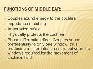 FUNCTIONS OF MIDDLE EAR:
 Couples sound energy to the cochlea
 Impedance matching
 Attenuation reflex
 Physically protects the cochlea
 Phase differential effect :Couples sound
preferentially to only one window ,thus
producing a differential pressure between the
windows required for the movement of
cochlear fluid
 