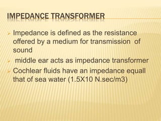 IMPEDANCE TRANSFORMER
 Impedance is defined as the resistance
offered by a medium for transmission of
sound
 middle ear acts as impedance transformer
 Cochlear fluids have an impedance equall
that of sea water (1.5X10 N.sec/m3)
 