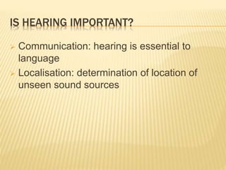 IS HEARING IMPORTANT?
 Communication: hearing is essential to
language
 Localisation: determination of location of
unseen sound sources
 