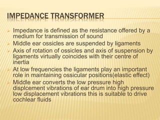 IMPEDANCE TRANSFORMER
 Impedance is defined as the resistance offered by a
medium for transmission of sound
 Middle ear ossicles are suspended by ligaments
 Axis of rotation of ossicles and axis of suspension by
ligaments virtually coincides with their centre of
inertia
 At low frequencies the ligaments play an important
role in maintaining ossicular positions(elastic effect)
 Middle ear converts the low pressure high
displcement vibrations of ear drum into high pressure
low displacement vibrations this is suitable to drive
cochlear fluids
 