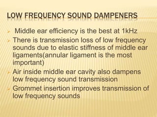 LOW FREQUENCY SOUND DAMPENERS
 Middle ear efficiency is the best at 1kHz
 There is transmission loss of low frequency
sounds due to elastic stiffness of middle ear
ligaments(annular ligament is the most
important)
 Air inside middle ear cavity also dampens
low frequency sound transmission
 Grommet insertion improves transmission of
low frequency sounds
 