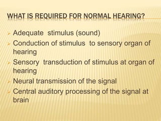 WHAT IS REQUIRED FOR NORMAL HEARING?
 Adequate stimulus (sound)
 Conduction of stimulus to sensory organ of
hearing
 Sensory transduction of stimulus at organ of
hearing
 Neural transmission of the signal
 Central auditory processing of the signal at
brain
 