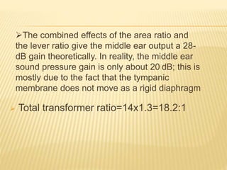  Total transformer ratio=14x1.3=18.2:1
The combined effects of the area ratio and
the lever ratio give the middle ear output a 28-
dB gain theoretically. In reality, the middle ear
sound pressure gain is only about 20 dB; this is
mostly due to the fact that the tympanic
membrane does not move as a rigid diaphragm
 