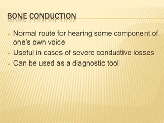 BONE CONDUCTION
 Normal route for hearing some component of
one’s own voice
 Useful in cases of severe conductive losses
 Can be used as a diagnostic tool
 