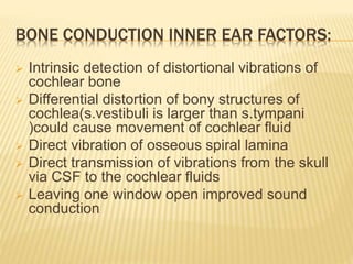 BONE CONDUCTION INNER EAR FACTORS:
 Intrinsic detection of distortional vibrations of
cochlear bone
 Differential distortion of bony structures of
cochlea(s.vestibuli is larger than s.tympani
)could cause movement of cochlear fluid
 Direct vibration of osseous spiral lamina
 Direct transmission of vibrations from the skull
via CSF to the cochlear fluids
 Leaving one window open improved sound
conduction
 
