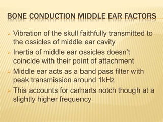 BONE CONDUCTION MIDDLE EAR FACTORS
 Vibration of the skull faithfully transmitted to
the ossicles of middle ear cavity
 Inertia of middle ear ossicles doesn’t
coincide with their point of attachment
 Middle ear acts as a band pass filter with
peak transmission around 1kHz
 This accounts for carharts notch though at a
slightly higher frequency
 
