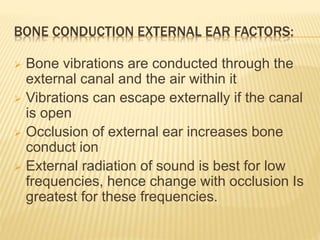 BONE CONDUCTION EXTERNAL EAR FACTORS:
 Bone vibrations are conducted through the
external canal and the air within it
 Vibrations can escape externally if the canal
is open
 Occlusion of external ear increases bone
conduct ion
 External radiation of sound is best for low
frequencies, hence change with occlusion Is
greatest for these frequencies.
 