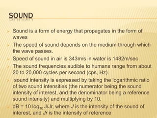 SOUND
 Sound is a form of energy that propagates in the form of
waves
 The speed of sound depends on the medium through which
the wave passes.
 Speed of sound in air is 343m/s in water is 1482m/sec
 The sound frequencies audible to humans range from about
20 to 20,000 cycles per second (cps, Hz).
 sound intensity is expressed by taking the logarithmic ratio
of two sound intensities (the numerator being the sound
intensity of interest, and the denominator being a reference
sound intensity) and multiplying by 10.
 dB = 10 log10 J/Jr, where J is the intensity of the sound of
interest, and Jr is the intensity of reference
 
