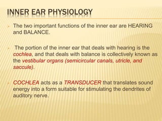INNER EAR PHYSIOLOGY
 The two important functions of the inner ear are HEARING
and BALANCE.
 The portion of the inner ear that deals with hearing is the
cochlea, and that deals with balance is collectively known as
the vestibular organs (semicircular canals, utricle, and
saccule).
 COCHLEA acts as a TRANSDUCER that translates sound
energy into a form suitable for stimulating the dendrites of
auditory nerve.
 