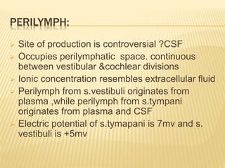 PERILYMPH:
 Site of production is controversial ?CSF
 Occupies perilymphatic space. continuous
between vestibular &cochlear divisions
 Ionic concentration resembles extracellular fluid
 Perilymph from s.vestibuli originates from
plasma ,while perilymph from s.tympani
originates from plasma and CSF
 Electric potential of s.tymapani is 7mv and s.
vestibuli is +5mv
 