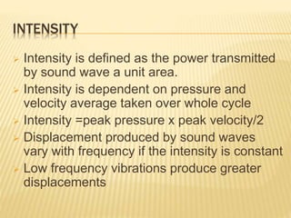 INTENSITY
 Intensity is defined as the power transmitted
by sound wave a unit area.
 Intensity is dependent on pressure and
velocity average taken over whole cycle
 Intensity =peak pressure x peak velocity/2
 Displacement produced by sound waves
vary with frequency if the intensity is constant
 Low frequency vibrations produce greater
displacements
 