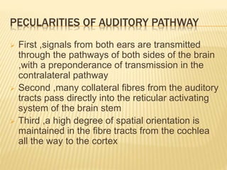 PECULARITIES OF AUDITORY PATHWAY
 First ,signals from both ears are transmitted
through the pathways of both sides of the brain
,with a preponderance of transmission in the
contralateral pathway
 Second ,many collateral fibres from the auditory
tracts pass directly into the reticular activating
system of the brain stem
 Third ,a high degree of spatial orientation is
maintained in the fibre tracts from the cochlea
all the way to the cortex
 