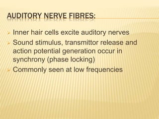 AUDITORY NERVE FIBRES:
 Inner hair cells excite auditory nerves
 Sound stimulus, transmittor release and
action potential generation occur in
synchrony (phase locking)
 Commonly seen at low frequencies
 