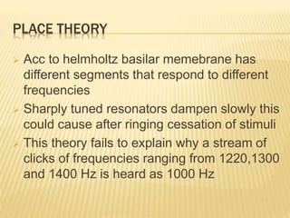 PLACE THEORY
 Acc to helmholtz basilar memebrane has
different segments that respond to different
frequencies
 Sharply tuned resonators dampen slowly this
could cause after ringing cessation of stimuli
 This theory fails to explain why a stream of
clicks of frequencies ranging from 1220,1300
and 1400 Hz is heard as 1000 Hz
 
