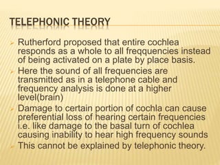 TELEPHONIC THEORY
 Rutherford proposed that entire cochlea
responds as a whole to all freqquencies instead
of being activated on a plate by place basis.
 Here the sound of all frequencies are
transmitted as in a telephone cable and
frequency analysis is done at a higher
level(brain)
 Damage to certain portion of cochla can cause
preferential loss of hearing certain frequencies
i.e. like damage to the basal turn of cochlea
causing inability to hear high frequency sounds
 This cannot be explained by telephonic theory.
 