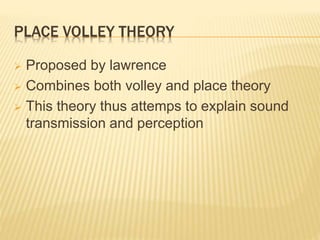 PLACE VOLLEY THEORY
 Proposed by lawrence
 Combines both volley and place theory
 This theory thus attemps to explain sound
transmission and perception
 