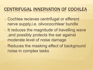 CENTRIFUGAL INNERVATION OF COCHLEA
 Cochlea recieves centrifugal or efferent
nerve supply,i.e. olivococchlear bundle
 It reduces the magnitude of travelling wave
,and possibly protects the ear against
moderate level of noise damage
 Reduces the masking effect of background
noise in complex tasks
 