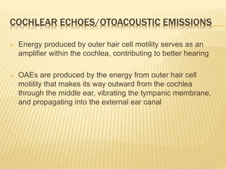 COCHLEAR ECHOES/OTOACOUSTIC EMISSIONS
 Energy produced by outer hair cell motility serves as an
amplifier within the cochlea, contributing to better hearing
 OAEs are produced by the energy from outer hair cell
motility that makes its way outward from the cochlea
through the middle ear, vibrating the tympanic membrane,
and propagating into the external ear canal
 