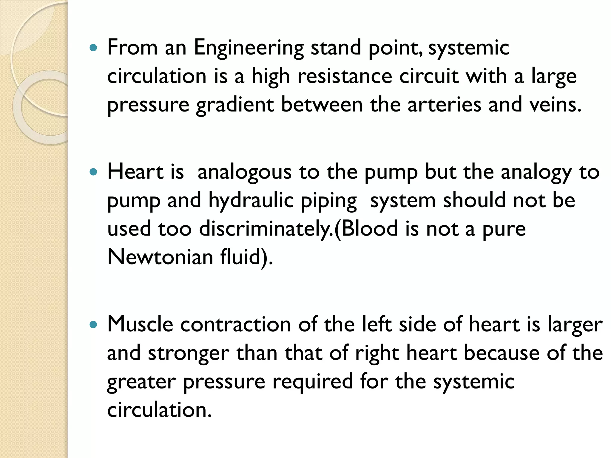  From an Engineering stand point, systemic
circulation is a high resistance circuit with a large
pressure gradient between the arteries and veins.
 Heart is analogous to the pump but the analogy to
pump and hydraulic piping system should not be
used too discriminately.(Blood is not a pure
Newtonian fluid).
 Muscle contraction of the left side of heart is larger
and stronger than that of right heart because of the
greater pressure required for the systemic
circulation.
 