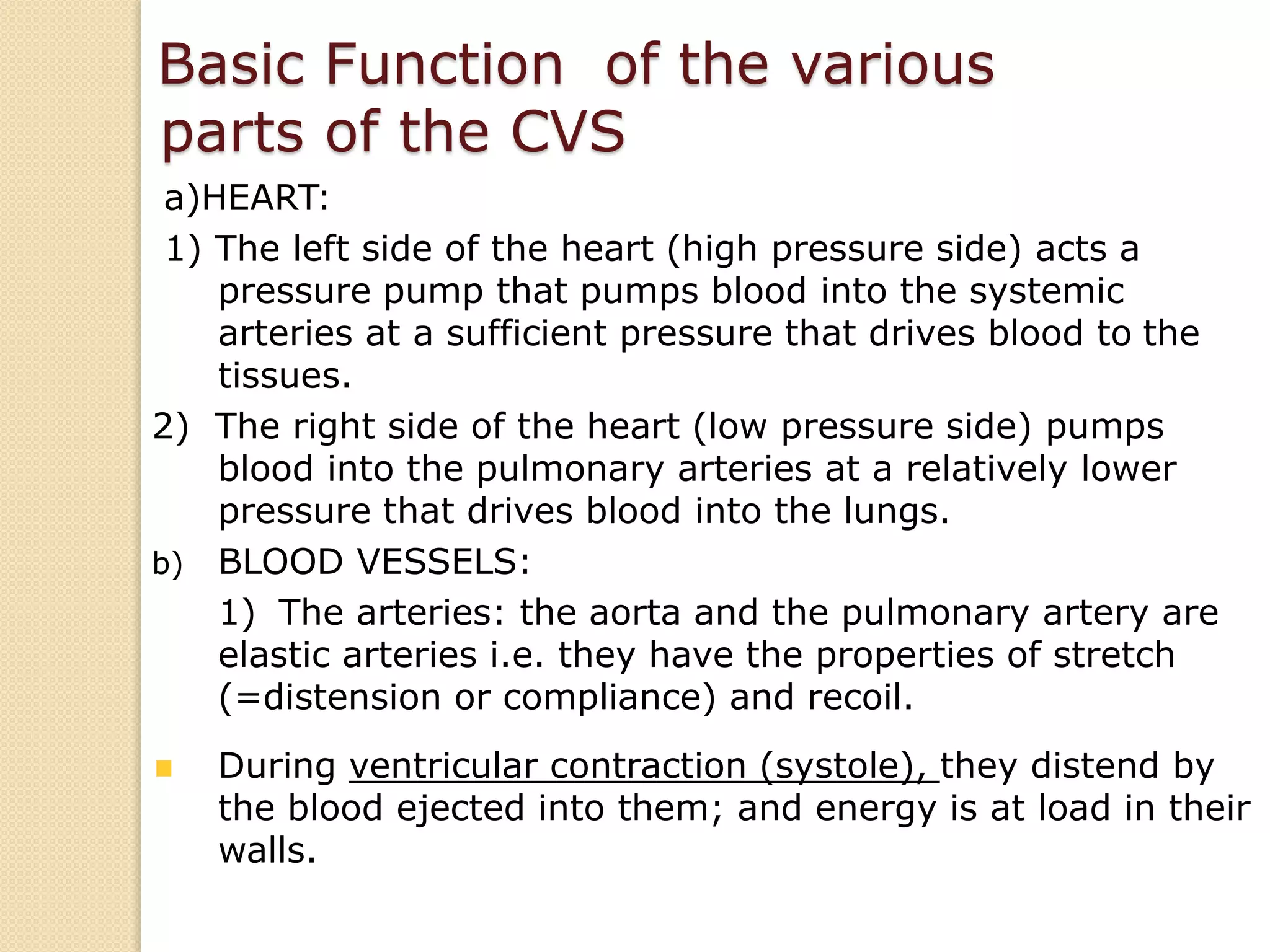 a)HEART:
1) The left side of the heart (high pressure side) acts a
pressure pump that pumps blood into the systemic
arteries at a sufficient pressure that drives blood to the
tissues.
2) The right side of the heart (low pressure side) pumps
blood into the pulmonary arteries at a relatively lower
pressure that drives blood into the lungs.
b) BLOOD VESSELS:
1) The arteries: the aorta and the pulmonary artery are
elastic arteries i.e. they have the properties of stretch
(=distension or compliance) and recoil.
During ventricular contraction (systole), they distend by
the blood ejected into them; and energy is at load in their
walls.
Basic Function of the various
parts of the CVS
 