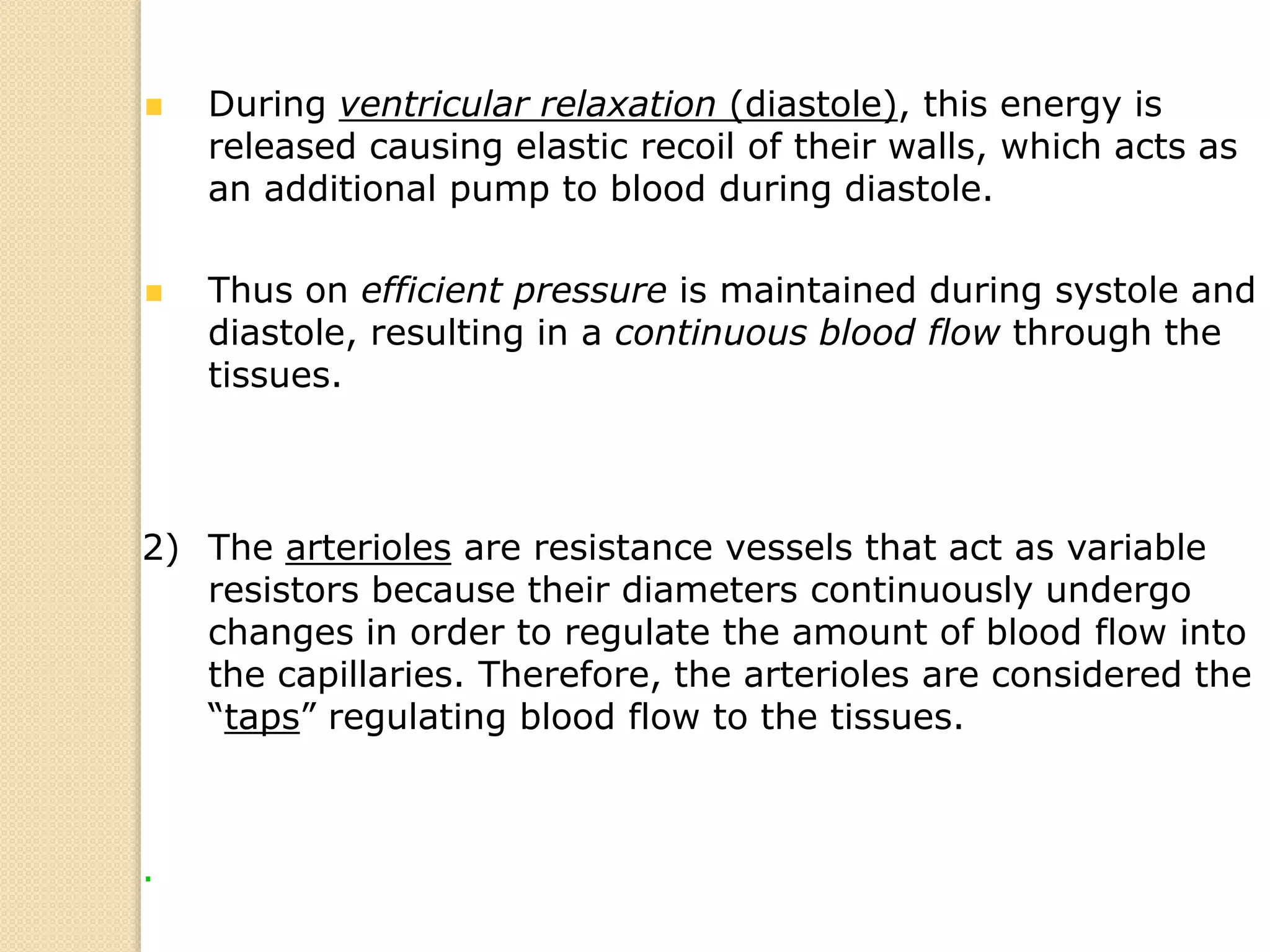 During ventricular relaxation (diastole), this energy is
released causing elastic recoil of their walls, which acts as
an additional pump to blood during diastole.
Thus on efficient pressure is maintained during systole and
diastole, resulting in a continuous blood flow through the
tissues.
2) The arterioles are resistance vessels that act as variable
resistors because their diameters continuously undergo
changes in order to regulate the amount of blood flow into
the capillaries. Therefore, the arterioles are considered the
“taps” regulating blood flow to the tissues.
.
 