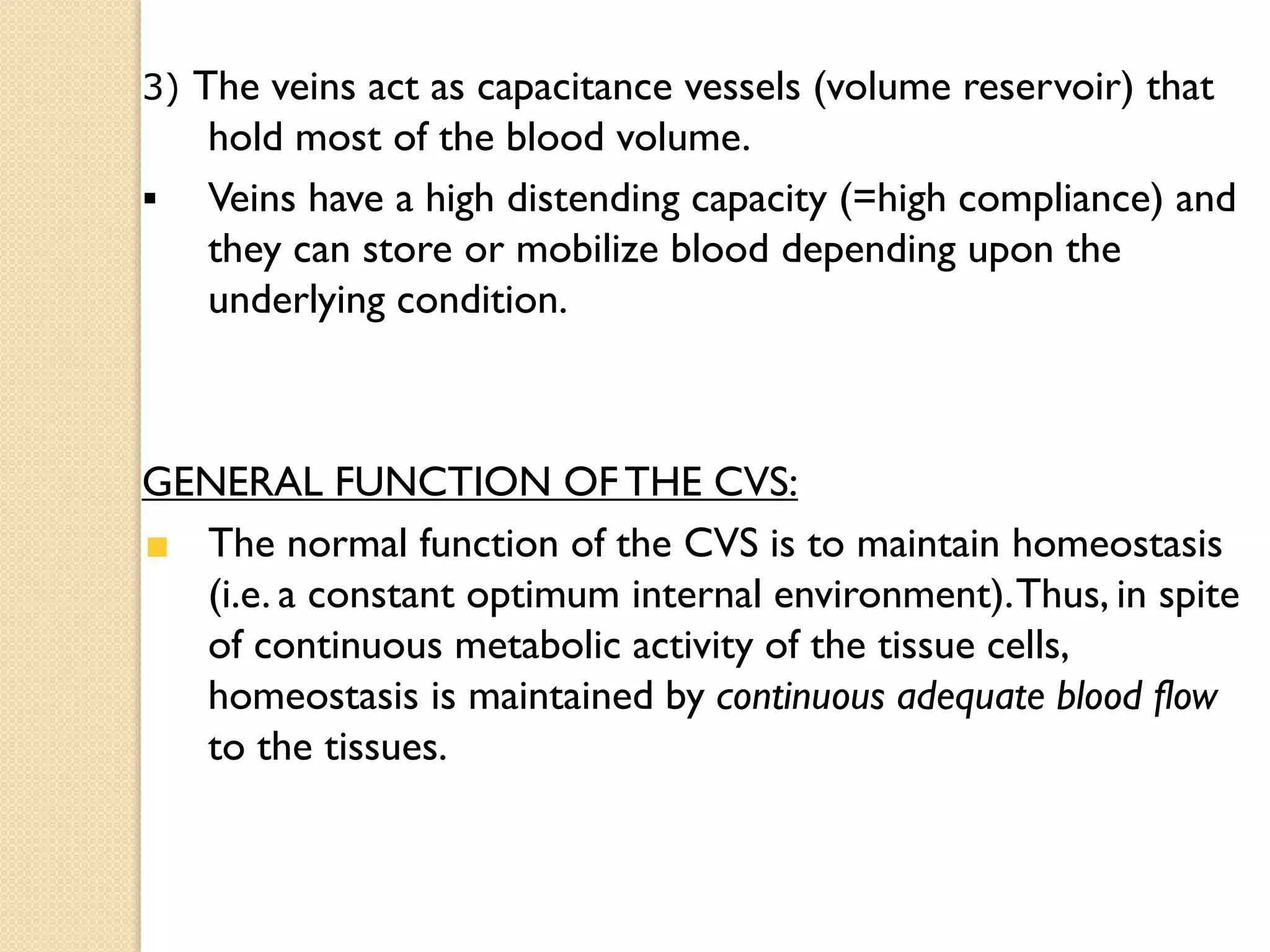 3) The veins act as capacitance vessels (volume reservoir) that
hold most of the blood volume.
 Veins have a high distending capacity (=high compliance) and
they can store or mobilize blood depending upon the
underlying condition.
GENERAL FUNCTION OFTHE CVS:
The normal function of the CVS is to maintain homeostasis
(i.e. a constant optimum internal environment).Thus, in spite
of continuous metabolic activity of the tissue cells,
homeostasis is maintained by continuous adequate blood flow
to the tissues.
 